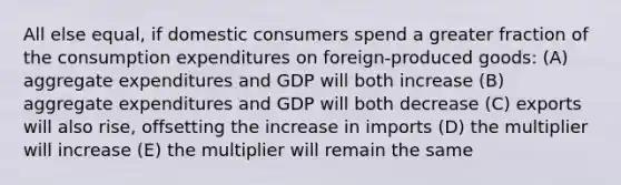 All else equal, if domestic consumers spend a greater fraction of the consumption expenditures on foreign-produced goods: (A) aggregate expenditures and GDP will both increase (B) aggregate expenditures and GDP will both decrease (C) exports will also rise, offsetting the increase in imports (D) the multiplier will increase (E) the multiplier will remain the same