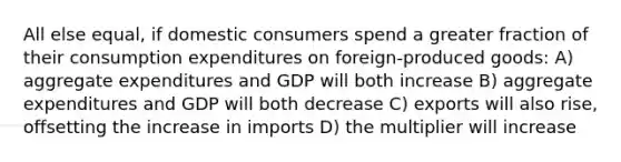 All else equal, if domestic consumers spend a greater fraction of their consumption expenditures on foreign-produced goods: A) aggregate expenditures and GDP will both increase B) aggregate expenditures and GDP will both decrease C) exports will also rise, offsetting the increase in imports D) the multiplier will increase