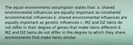 The equal environments assumption states that: a. shared environmental influences are equally important as nonshared environmental influences b. shared environmental influences are equally important as genetic influences c. MZ and DZ twins do not differ in their degree of genes that make twins different d. MZ and DZ twins do not differ in the degree to which they share environments that make twins similar