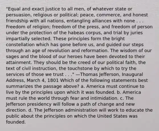 "Equal and exact justice to all men, of whatever state or persuasion, religious or political; peace, commerce, and honest friendship with all nations, entangling alliances with none . . . Freedom of religion; freedom of the press, and freedom of person under the protection of the habeas corpus, and trial by juries impartially selected. These principles form the bright constellation which has gone before us, and guided our steps through an age of revolution and reformation. The wisdom of our sages and <a href='https://www.questionai.com/knowledge/k7oXMfj7lk-the-blood' class='anchor-knowledge'>the blood</a> of our heroes have been devoted to their attainment. They should be the creed of our political faith, the text of civil instruction, the touchstone by which to try the services of those we trust . . ." —Thomas Jefferson, Inaugural Address, March 4, 1801 Which of the following statements best summarizes the passage above? a. America must continue to live by the principles upon which it was founded. b. America must rule the world through fear and intimidation. c. The Jefferson presidency will follow a path of change and new direction. d. The Jefferson administration will work to educate the public about the principles on which the United States was founded.