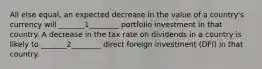 All else equal, an expected decrease in the value of a country's currency will _______1________ portfolio investment in that country. A decrease in the tax rate on dividends in a country is likely to _______2________ direct foreign investment (DFI) in that country.