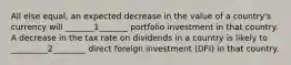 All else equal, an expected decrease in the value of a country's currency will _______1_______ portfolio investment in that country. A decrease in the tax rate on dividends in a country is likely to _________2________ direct foreign investment (DFI) in that country.