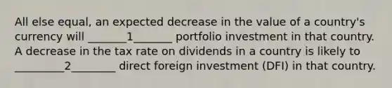 All else equal, an expected decrease in the value of a country's currency will _______1_______ portfolio investment in that country. A decrease in the tax rate on dividends in a country is likely to _________2________ direct foreign investment (DFI) in that country.