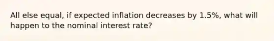 All else equal, if expected inflation decreases by 1.5%, what will happen to the nominal interest rate?