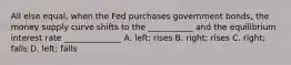 All else equal, when the Fed purchases government bonds, the money supply curve shifts to the ___________ and the equilibrium interest rate ______________ A. left; rises B. right; rises C. right; falls D. left; falls