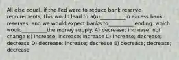 All else equal, if the Fed were to reduce bank reserve requirements, this would lead to a(n)__________in excess bank reserves, and we would expect banks to__________lending, which would__________the money supply. A) decrease; increase; not change B) increase; increase; increase C) increase; decrease; decrease D) decrease; increase; decrease E) decrease; decrease; decrease