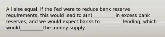 All else equal, if the Fed were to reduce bank reserve requirements, this would lead to a(n)__________in excess bank reserves, and we would expect banks to__________lending, which would__________the money supply.