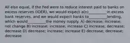 All else equal, if the Fed were to reduce interest paid to banks on excess reserves (IOER), we would expect a(n)__________in excess bank reserves, and we would expect banks to__________lending, which would__________the money supply. A) decrease; increase; not change B) increase; increase; increase C) increase; decrease; decrease D) decrease; increase; increase E) decrease; decrease; decrease