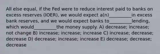 All else equal, if the Fed were to reduce interest paid to banks on excess reserves (IOER), we would expect a(n)__________in excess bank reserves, and we would expect banks to__________lending, which would__________the money supply. A) decrease; increase; not change B) increase; increase; increase C) increase; decrease; decrease D) decrease; increase; increase E) decrease; decrease; decrease