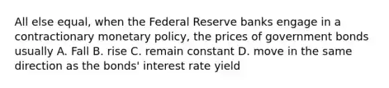 All else equal, when the Federal Reserve banks engage in a contractionary monetary policy, the prices of government bonds usually A. Fall B. rise C. remain constant D. move in the same direction as the bonds' interest rate yield