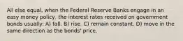 All else equal, when the Federal Reserve Banks engage in an easy money policy, the interest rates received on government bonds usually: A) fall. B) rise. C) remain constant. D) move in the same direction as the bonds' price.