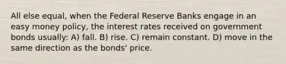 All else equal, when the Federal Reserve Banks engage in an easy money policy, the interest rates received on government bonds usually: A) fall. B) rise. C) remain constant. D) move in the same direction as the bonds' price.