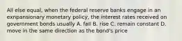 All else equal, when the federal reserve banks engage in an exnpansionary monetary policy, the interest rates received on government bonds usually A. fall B. rise C. remain constant D. move in the same direction as the bond's price