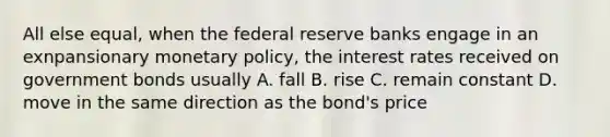 All else equal, when the federal reserve banks engage in an exnpansionary monetary policy, the interest rates received on government bonds usually A. fall B. rise C. remain constant D. move in the same direction as the bond's price