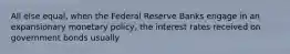 All else equal, when the Federal Reserve Banks engage in an expansionary monetary policy, the interest rates received on government bonds usually