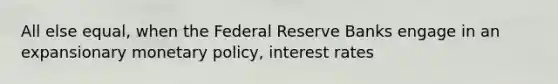 All else equal, when the Federal Reserve Banks engage in an expansionary monetary policy, interest rates