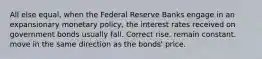 All else equal, when the Federal Reserve Banks engage in an expansionary monetary policy, the interest rates received on government bonds usually fall. Correct rise. remain constant. move in the same direction as the bonds' price.