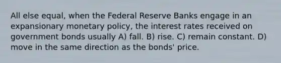 All else equal, when the Federal Reserve Banks engage in an expansionary <a href='https://www.questionai.com/knowledge/kEE0G7Llsx-monetary-policy' class='anchor-knowledge'>monetary policy</a>, the interest rates received on government bonds usually A) fall. B) rise. C) remain constant. D) move in the same direction as the bonds' price.