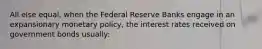 All else equal, when the Federal Reserve Banks engage in an expansionary monetary policy, the interest rates received on government bonds usually: