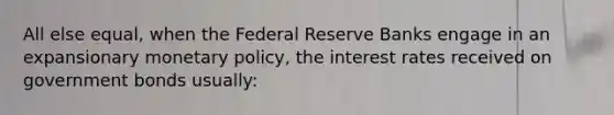 All else equal, when the Federal Reserve Banks engage in an expansionary monetary policy, the interest rates received on government bonds usually: