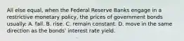 All else equal, when the Federal Reserve Banks engage in a restrictive monetary policy, the prices of government bonds usually: A. fall. B. rise. C. remain constant. D. move in the same direction as the bonds' interest rate yield.