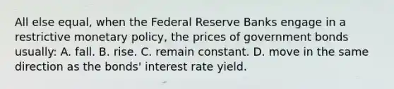 All else equal, when the Federal Reserve Banks engage in a restrictive <a href='https://www.questionai.com/knowledge/kEE0G7Llsx-monetary-policy' class='anchor-knowledge'>monetary policy</a>, the prices of government bonds usually: A. fall. B. rise. C. remain constant. D. move in the same direction as the bonds' interest rate yield.