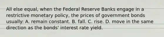 All else equal, when the Federal Reserve Banks engage in a restrictive monetary policy, the prices of government bonds usually: A. remain constant. B. fall. C. rise. D. move in the same direction as the bonds' interest rate yield.