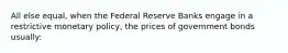 All else equal, when the Federal Reserve Banks engage in a restrictive monetary policy, the prices of government bonds usually: