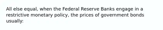 All else equal, when the Federal Reserve Banks engage in a restrictive <a href='https://www.questionai.com/knowledge/kEE0G7Llsx-monetary-policy' class='anchor-knowledge'>monetary policy</a>, the prices of government bonds usually: