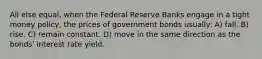 All else equal, when the Federal Reserve Banks engage in a tight money policy, the prices of government bonds usually: A) fall. B) rise. C) remain constant. D) move in the same direction as the bonds' interest rate yield.