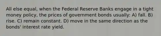 All else equal, when the Federal Reserve Banks engage in a tight money policy, the prices of government bonds usually: A) fall. B) rise. C) remain constant. D) move in the same direction as the bonds' interest rate yield.