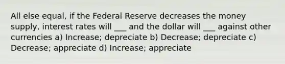 All else equal, if the Federal Reserve decreases the money supply, interest rates will ___ and the dollar will ___ against other currencies a) Increase; depreciate b) Decrease; depreciate c) Decrease; appreciate d) Increase; appreciate