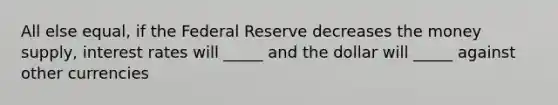 All else equal, if the Federal Reserve decreases the money supply, interest rates will _____ and the dollar will _____ against other currencies