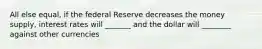 All else equal, if the federal Reserve decreases the money supply, interest rates will _______ and the dollar will ________ against other currencies