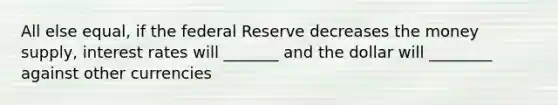 All else equal, if the federal Reserve decreases the money supply, interest rates will _______ and the dollar will ________ against other currencies