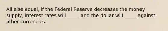 All else equal, if the Federal Reserve decreases the money supply, interest rates will _____ and the dollar will _____ against other currencies.