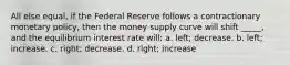 All else equal, if the Federal Reserve follows a contractionary monetary policy, then the money supply curve will shift _____, and the equilibrium interest rate will: a. left; decrease. b. left; increase. c. right; decrease. d. right; increase