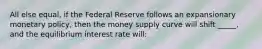 All else equal, if the Federal Reserve follows an expansionary monetary policy, then the money supply curve will shift _____, and the equilibrium interest rate will: