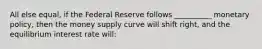 All else equal, if the Federal Reserve follows __________ monetary policy, then the money supply curve will shift right, and the equilibrium interest rate will: