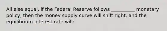 All else equal, if the Federal Reserve follows __________ <a href='https://www.questionai.com/knowledge/kEE0G7Llsx-monetary-policy' class='anchor-knowledge'>monetary policy</a>, then the money supply curve will shift right, and the equilibrium interest rate will: