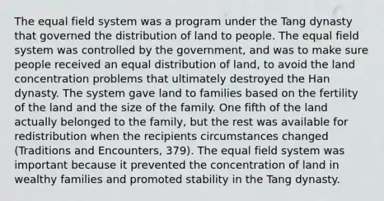 The equal field system was a program under the Tang dynasty that governed the distribution of land to people. The equal field system was controlled by the government, and was to make sure people received an equal distribution of land, to avoid the land concentration problems that ultimately destroyed the Han dynasty. The system gave land to families based on the fertility of the land and the size of the family. One fifth of the land actually belonged to the family, but the rest was available for redistribution when the recipients circumstances changed (Traditions and Encounters, 379). The equal field system was important because it prevented the concentration of land in wealthy families and promoted stability in the Tang dynasty.