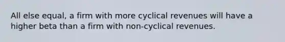 All else equal, a firm with more cyclical revenues will have a higher beta than a firm with non-cyclical revenues.