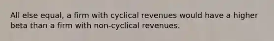 All else equal, a firm with cyclical revenues would have a higher beta than a firm with non-cyclical revenues.