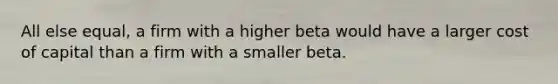 All else equal, a firm with a higher beta would have a larger cost of capital than a firm with a smaller beta.