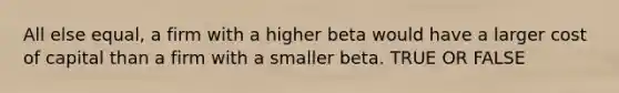 All else equal, a firm with a higher beta would have a larger cost of capital than a firm with a smaller beta. TRUE OR FALSE