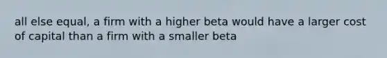 all else equal, a firm with a higher beta would have a larger cost of capital than a firm with a smaller beta