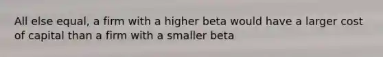 All else equal, a firm with a higher beta would have a larger cost of capital than a firm with a smaller beta