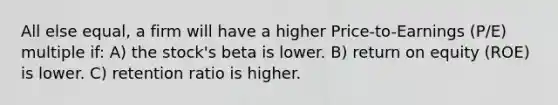 All else equal, a firm will have a higher Price-to-Earnings (P/E) multiple if: A) the stock's beta is lower. B) return on equity (ROE) is lower. C) retention ratio is higher.