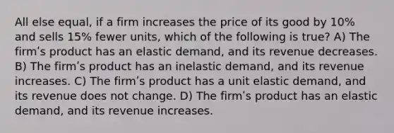 All else equal, if a firm increases the price of its good by 10% and sells 15% fewer units, which of the following is true? A) The firmʹs product has an elastic demand, and its revenue decreases. B) The firmʹs product has an inelastic demand, and its revenue increases. C) The firmʹs product has a unit elastic demand, and its revenue does not change. D) The firmʹs product has an elastic demand, and its revenue increases.