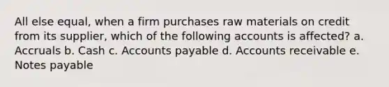 All else equal, when a firm purchases raw materials on credit from its supplier, which of the following accounts is affected? a. Accruals b. Cash c. Accounts payable d. Accounts receivable e. Notes payable